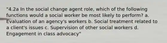 "4.2a In the social change agent role, which of the following functions would a social worker be most likely to perform? a. Evaluation of an agency's workers b. Social treatment related to a client's issues c. Supervision of other social workers d. Engagement in class advocacy"