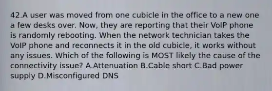 42.A user was moved from one cubicle in the office to a new one a few desks over. Now, they are reporting that their VoIP phone is randomly rebooting. When the network technician takes the VoIP phone and reconnects it in the old cubicle, it works without any issues. Which of the following is MOST likely the cause of the connectivity issue? A.Attenuation B.Cable short C.Bad power supply D.Misconfigured DNS