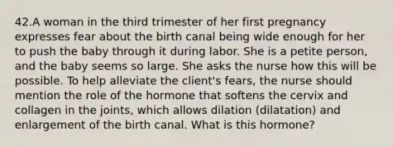 42.A woman in the third trimester of her first pregnancy expresses fear about the birth canal being wide enough for her to push the baby through it during labor. She is a petite person, and the baby seems so large. She asks the nurse how this will be possible. To help alleviate the client's fears, the nurse should mention the role of the hormone that softens the cervix and collagen in the joints, which allows dilation (dilatation) and enlargement of the birth canal. What is this hormone?