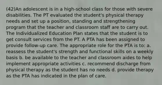 (42)An adolescent is in a high-school class for those with severe disabilities. The PT evaluated the student's physical therapy needs and set up a position, standing and strengthening program that the teacher and classroom staff are to carry out. The Individualized Education Plan states that the student is to get consult services from the PT. A PTA has been assigned to provide follow-up care. The appropriate role for the PTA is to: a. reassess the student's strength and functional skills on a weekly basis b. be available to the teacher and classroom aides to help implement appropriate activities c. recommend discharge from physical therapy as the student has no needs d. provide therapy as the PTA has indicated in the plan of care.