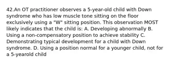 42.An OT practitioner observes a 5-year-old child with Down syndrome who has low muscle tone sitting on the floor exclusively using a "W" sitting position. This observation MOST likely indicates that the child is: A. Developing abnormally B. Using a non-compensatory position to achieve stability C. Demonstrating typical development for a child with Down syndrome. D. Using a position normal for a younger child, not for a 5-yearold child