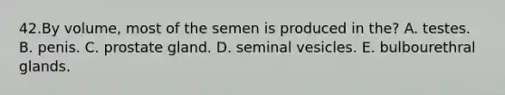 42.By volume, most of the semen is produced in the? A. testes. B. penis. C. prostate gland. D. seminal vesicles. E. bulbourethral glands.