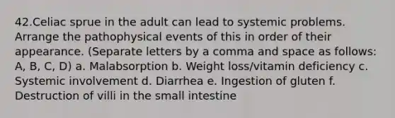 42.Celiac sprue in the adult can lead to systemic problems. Arrange the pathophysical events of this in order of their appearance. (Separate letters by a comma and space as follows: A, B, C, D) a. Malabsorption b. Weight loss/vitamin deficiency c. Systemic involvement d. Diarrhea e. Ingestion of gluten f. Destruction of villi in the small intestine