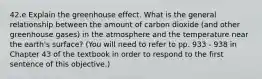 42.e Explain the greenhouse effect. What is the general relationship between the amount of carbon dioxide (and other greenhouse gases) in the atmosphere and the temperature near the earth's surface? (You will need to refer to pp. 933 - 938 in Chapter 43 of the textbook in order to respond to the first sentence of this objective.)