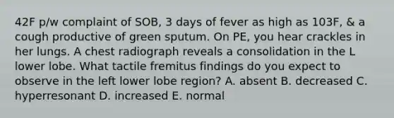 42F p/w complaint of SOB, 3 days of fever as high as 103F, & a cough productive of green sputum. On PE, you hear crackles in her lungs. A chest radiograph reveals a consolidation in the L lower lobe. What tactile fremitus findings do you expect to observe in the left lower lobe region? A. absent B. decreased C. hyperresonant D. increased E. normal