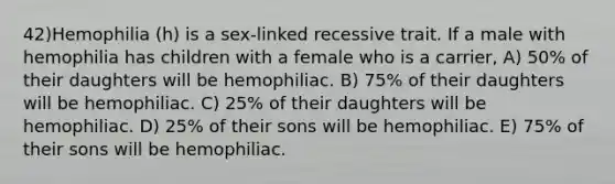 42)​Hemophilia (h) is a sex-linked recessive trait. If a male with hemophilia has children with a female who is a carrier, ​​A) 50% of their daughters will be hemophiliac.​​ B) 75% of their daughters will be hemophiliac.​ C) 25% of their daughters will be hemophiliac.​ D) 25% of their sons will be hemophiliac. ​E) 75% of their sons will be hemophiliac.