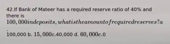 42.If Bank of Mateer has a required reserve ratio of 40% and there is 100,000 in deposits, what is the amount of required reserves? a.100,000 b. 15,000 c.40,000 d. 60,000 e.0