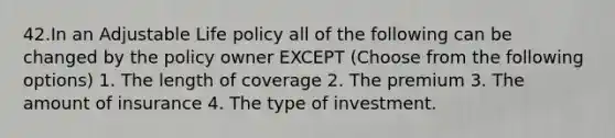 42.In an Adjustable Life policy all of the following can be changed by the policy owner EXCEPT (Choose from the following options) 1. The length of coverage 2. The premium 3. The amount of insurance 4. The type of investment.