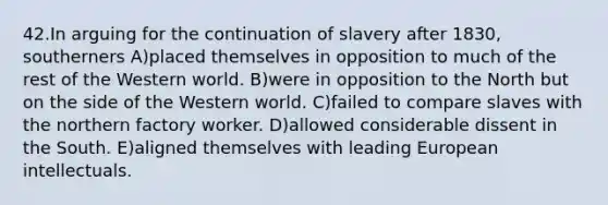 42.In arguing for the continuation of slavery after 1830, southerners A)placed themselves in opposition to much of the rest of the Western world. B)were in opposition to the North but on the side of the Western world. C)failed to compare slaves with the northern factory worker. D)allowed considerable dissent in the South. E)aligned themselves with leading European intellectuals.