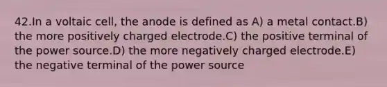 42.In a voltaic cell, the anode is defined as A) a metal contact.B) the more positively charged electrode.C) the positive terminal of the power source.D) the more negatively charged electrode.E) the negative terminal of the power source