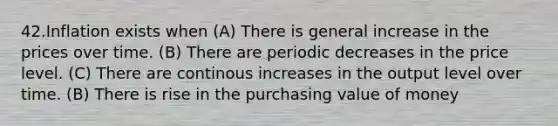 42.Inflation exists when (A) There is general increase in the prices over time. (B) There are periodic decreases in the price level. (C) There are continous increases in the output level over time. (B) There is rise in the purchasing value of money