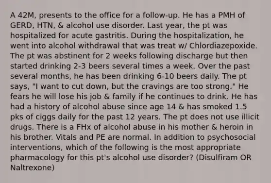 A 42M, presents to the office for a follow-up. He has a PMH of GERD, HTN, & alcohol use disorder. Last year, the pt was hospitalized for acute gastritis. During the hospitalization, he went into alcohol withdrawal that was treat w/ Chlordiazepoxide. The pt was abstinent for 2 weeks following discharge but then started drinking 2-3 beers several times a week. Over the past several months, he has been drinking 6-10 beers daily. The pt says, "I want to cut down, but the cravings are too strong." He fears he will lose his job & family if he continues to drink. He has had a history of alcohol abuse since age 14 & has smoked 1.5 pks of ciggs daily for the past 12 years. The pt does not use illicit drugs. There is a FHx of alcohol abuse in his mother & heroin in his brother. Vitals and PE are normal. In addition to psychosocial interventions, which of the following is the most appropriate pharmacology for this pt's alcohol use disorder? (Disulfiram OR Naltrexone)