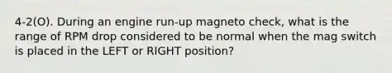 4-2(O). During an engine run-up magneto check, what is the range of RPM drop considered to be normal when the mag switch is placed in the LEFT or RIGHT position?