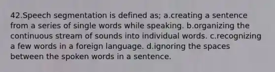 42.Speech segmentation is defined as; a.creating a sentence from a series of single words while speaking. b.organizing the continuous stream of sounds into individual words. c.recognizing a few words in a foreign language. d.ignoring the spaces between the spoken words in a sentence.