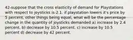 42-suppose that the cross elasticity of demand for Playstations with respect to joysticks is-2.1. if playstation lowers it's price by 5 percent, other things being equal, what will be the percentage change in the quantity of joysticks demanded a) increase by 2.4 percent. b) decrease by 10.5 percent. c) increase by 10.5 percent d) decrease by 42 percent.