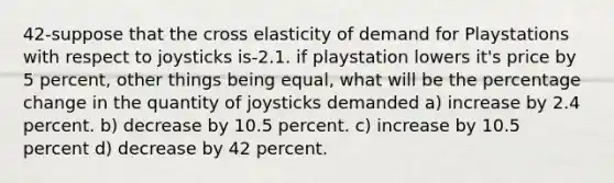 42-suppose that the cross elasticity of demand for Playstations with respect to joysticks is-2.1. if playstation lowers it's price by 5 percent, other things being equal, what will be the percentage change in the quantity of joysticks demanded a) increase by 2.4 percent. b) decrease by 10.5 percent. c) increase by 10.5 percent d) decrease by 42 percent.