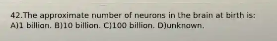 42.The approximate number of neurons in the brain at birth is: A)1 billion. B)10 billion. C)100 billion. D)unknown.