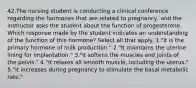 42.The nursing student is conducting a clinical conference regarding the hormones that are related to pregnancy, and the instructor asks the student about the function of progesterone. Which response made by the student indicates an understanding of the function of this hormone? Select all that apply. 1."It is the primary hormone of milk production." 2."It maintains the uterine lining for implantation." 3."It softens the muscles and joints of the pelvis." 4."It relaxes all smooth muscle, including the uterus." 5."It increases during pregnancy to stimulate the basal metabolic rate."