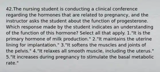 42.The nursing student is conducting a clinical conference regarding the hormones that are related to pregnancy, and the instructor asks the student about the function of progesterone. Which response made by the student indicates an understanding of the function of this hormone? Select all that apply. 1."It is the primary hormone of milk production." 2."It maintains the uterine lining for implantation." 3."It softens the muscles and joints of the pelvis." 4."It relaxes all smooth muscle, including the uterus." 5."It increases during pregnancy to stimulate the basal metabolic rate."