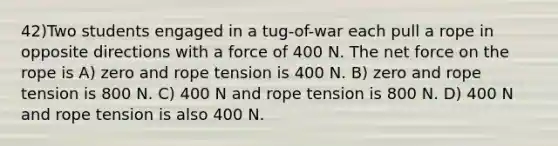 42)Two students engaged in a tug-of-war each pull a rope in opposite directions with a force of 400 N. The net force on the rope is A) zero and rope tension is 400 N. B) zero and rope tension is 800 N. C) 400 N and rope tension is 800 N. D) 400 N and rope tension is also 400 N.