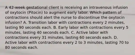 A 42-week gestational client is receiving an intravenous infusion of oxytocin (Pitocin) to augment early labor. Which pattern of contractions should alert the nurse to discontinue the oxytocin infusion? A. Transition labor with contractions every 2 minutes, lasting 90 seconds each. B. Early labor with contractions every 5 minutes, lasting 40 seconds each. C. Active labor with contractions every 31 minutes, lasting 60 seconds each. D. Active labor with contractions every 2 to 3 minutes, lasting 70 to 80 seconds each.