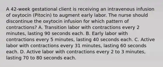 A 42-week gestational client is receiving an intravenous infusion of oxytocin (Pitocin) to augment early labor. The nurse should discontinue the oxytocin infusion for which pattern of contractions? A. Transition labor with contractions every 2 minutes, lasting 90 seconds each. B. Early labor with contractions every 5 minutes, lasting 40 seconds each. C. Active labor with contractions every 31 minutes, lasting 60 seconds each. D. Active labor with contractions every 2 to 3 minutes, lasting 70 to 80 seconds each.