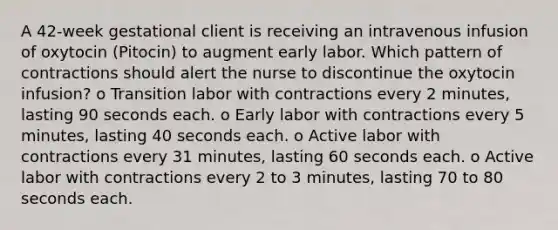 A 42-week gestational client is receiving an intravenous infusion of oxytocin (Pitocin) to augment early labor. Which pattern of contractions should alert the nurse to discontinue the oxytocin infusion? o Transition labor with contractions every 2 minutes, lasting 90 seconds each. o Early labor with contractions every 5 minutes, lasting 40 seconds each. o Active labor with contractions every 31 minutes, lasting 60 seconds each. o Active labor with contractions every 2 to 3 minutes, lasting 70 to 80 seconds each.