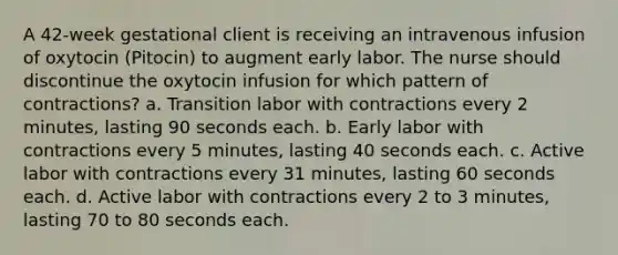 A 42-week gestational client is receiving an intravenous infusion of oxytocin (Pitocin) to augment early labor. The nurse should discontinue the oxytocin infusion for which pattern of contractions? a. Transition labor with contractions every 2 minutes, lasting 90 seconds each. b. Early labor with contractions every 5 minutes, lasting 40 seconds each. c. Active labor with contractions every 31 minutes, lasting 60 seconds each. d. Active labor with contractions every 2 to 3 minutes, lasting 70 to 80 seconds each.