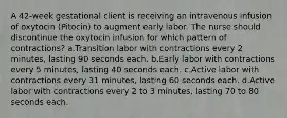 A 42-week gestational client is receiving an intravenous infusion of oxytocin (Pitocin) to augment early labor. The nurse should discontinue the oxytocin infusion for which pattern of contractions? a.Transition labor with contractions every 2 minutes, lasting 90 seconds each. b.Early labor with contractions every 5 minutes, lasting 40 seconds each. c.Active labor with contractions every 31 minutes, lasting 60 seconds each. d.Active labor with contractions every 2 to 3 minutes, lasting 70 to 80 seconds each.