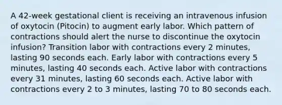 A 42-week gestational client is receiving an intravenous infusion of oxytocin (Pitocin) to augment early labor. Which pattern of contractions should alert the nurse to discontinue the oxytocin infusion? Transition labor with contractions every 2 minutes, lasting 90 seconds each. Early labor with contractions every 5 minutes, lasting 40 seconds each. Active labor with contractions every 31 minutes, lasting 60 seconds each. Active labor with contractions every 2 to 3 minutes, lasting 70 to 80 seconds each.