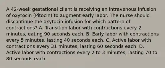 A 42-week gestational client is receiving an intravenous infusion of oxytocin (Pitocin) to augment early labor. The nurse should discontinue the oxytocin infusion for which pattern of contractions? A. Transition labor with contractions every 2 minutes, eating 90 seconds each. B. Early labor with contractions every 5 minutes, lasting 40 seconds each. C. Active labor with contractions every 31 minutes, lasting 60 seconds each. D. Active labor with contractions every 2 to 3 minutes, lasting 70 to 80 seconds each.