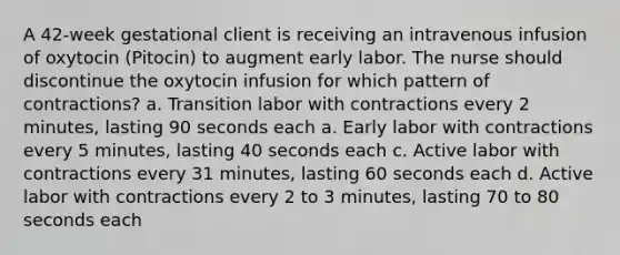 A 42-week gestational client is receiving an intravenous infusion of oxytocin (Pitocin) to augment early labor. The nurse should discontinue the oxytocin infusion for which pattern of contractions? a. Transition labor with contractions every 2 minutes, lasting 90 seconds each a. Early labor with contractions every 5 minutes, lasting 40 seconds each c. Active labor with contractions every 31 minutes, lasting 60 seconds each d. Active labor with contractions every 2 to 3 minutes, lasting 70 to 80 seconds each