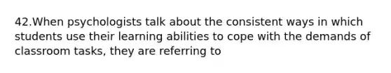 42.When psychologists talk about the consistent ways in which students use their learning abilities to cope with the demands of classroom tasks, they are referring to