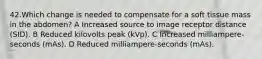 42.Which change is needed to compensate for a soft tissue mass in the abdomen? A Increased source to image receptor distance (SID). B Reduced kilovolts peak (kVp). C Increased milliampere-seconds (mAs). D Reduced milliampere-seconds (mAs).