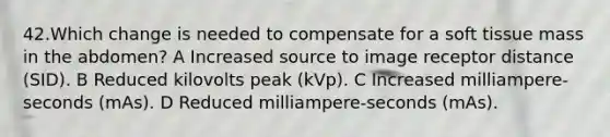 42.Which change is needed to compensate for a soft tissue mass in the abdomen? A Increased source to image receptor distance (SID). B Reduced kilovolts peak (kVp). C Increased milliampere-seconds (mAs). D Reduced milliampere-seconds (mAs).