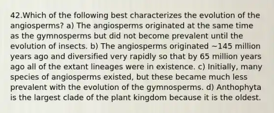 42.Which of the following best characterizes the evolution of the angiosperms? a) The angiosperms originated at the same time as the gymnosperms but did not become prevalent until the evolution of insects. b) The angiosperms originated ~145 million years ago and diversified very rapidly so that by 65 million years ago all of the extant lineages were in existence. c) Initially, many species of angiosperms existed, but these became much less prevalent with the evolution of the gymnosperms. d) Anthophyta is the largest clade of the plant kingdom because it is the oldest.