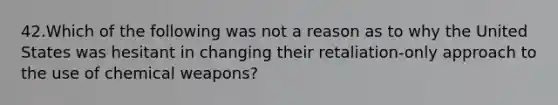 42.Which of the following was not a reason as to why the United States was hesitant in changing their retaliation-only approach to the use of chemical weapons?