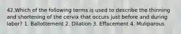 42.Which of the following terms is used to describe the thinning and shortening of the cervix that occurs just before and during labor? 1. Ballottement 2. Dilation 3. Effacement 4. Muliparous