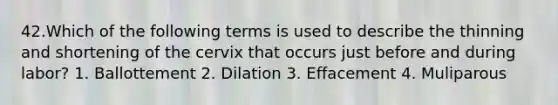 42.Which of the following terms is used to describe the thinning and shortening of the cervix that occurs just before and during labor? 1. Ballottement 2. Dilation 3. Effacement 4. Muliparous