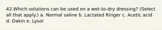 42.Which solutions can be used on a wet-to-dry dressing? (Select all that apply.) a. Normal saline b. Lactated Ringer c. Acetic acid d. Dakin e. Lysol