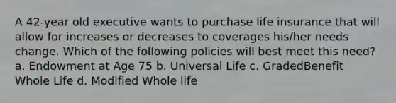 A 42-year old executive wants to purchase life insurance that will allow for increases or decreases to coverages his/her needs change. Which of the following policies will best meet this need? a. Endowment at Age 75 b. Universal Life c. GradedBenefit Whole Life d. Modified Whole life