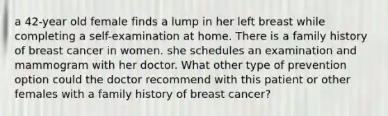 a 42-year old female finds a lump in her left breast while completing a self-examination at home. There is a family history of breast cancer in women. she schedules an examination and mammogram with her doctor. What other type of prevention option could the doctor recommend with this patient or other females with a family history of breast cancer?