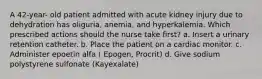 A 42-year- old patient admitted with acute kidney injury due to dehydration has oliguria, anemia, and hyperkalemia. Which prescribed actions should the nurse take first? a. Insert a urinary retention catheter. b. Place the patient on a cardiac monitor. c. Administer epoetin alfa ( Epogen, Procrit) d. Give sodium polystyrene sulfonate (Kayexalate)