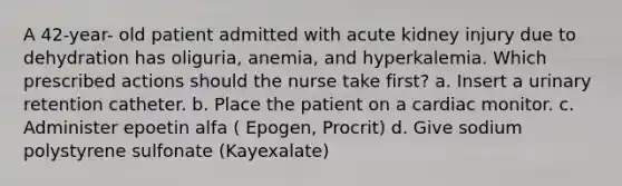 A 42-year- old patient admitted with acute kidney injury due to dehydration has oliguria, anemia, and hyperkalemia. Which prescribed actions should the nurse take first? a. Insert a urinary retention catheter. b. Place the patient on a cardiac monitor. c. Administer epoetin alfa ( Epogen, Procrit) d. Give sodium polystyrene sulfonate (Kayexalate)