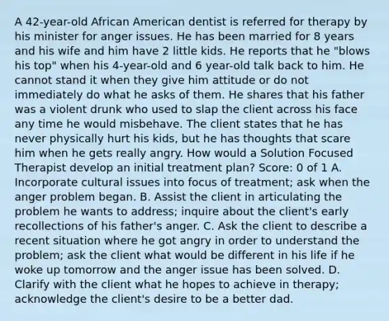 A 42-year-old African American dentist is referred for therapy by his minister for anger issues. He has been married for 8 years and his wife and him have 2 little kids. He reports that he "blows his top" when his 4-year-old and 6 year-old talk back to him. He cannot stand it when they give him attitude or do not immediately do what he asks of them. He shares that his father was a violent drunk who used to slap the client across his face any time he would misbehave. The client states that he has never physically hurt his kids, but he has thoughts that scare him when he gets really angry. How would a Solution Focused Therapist develop an initial treatment plan? Score: 0 of 1 A. Incorporate cultural issues into focus of treatment; ask when the anger problem began. B. Assist the client in articulating the problem he wants to address; inquire about the client's early recollections of his father's anger. C. Ask the client to describe a recent situation where he got angry in order to understand the problem; ask the client what would be different in his life if he woke up tomorrow and the anger issue has been solved. D. Clarify with the client what he hopes to achieve in therapy; acknowledge the client's desire to be a better dad.