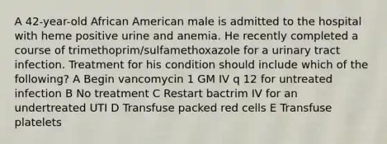 A 42-year-old African American male is admitted to the hospital with heme positive urine and anemia. He recently completed a course of trimethoprim/sulfamethoxazole for a urinary tract infection. Treatment for his condition should include which of the following? A Begin vancomycin 1 GM IV q 12 for untreated infection B No treatment C Restart bactrim IV for an undertreated UTI D Transfuse packed red cells E Transfuse platelets