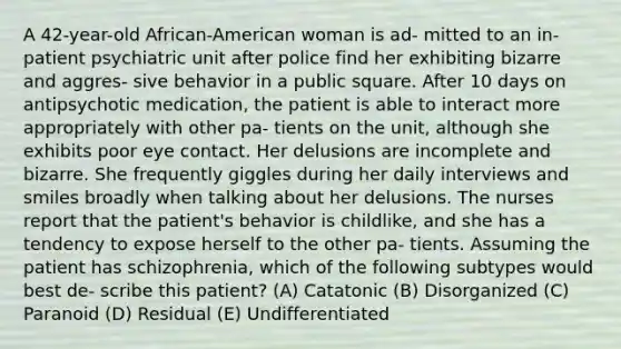 A 42-year-old African-American woman is ad- mitted to an in-patient psychiatric unit after police find her exhibiting bizarre and aggres- sive behavior in a public square. After 10 days on antipsychotic medication, the patient is able to interact more appropriately with other pa- tients on the unit, although she exhibits poor eye contact. Her delusions are incomplete and bizarre. She frequently giggles during her daily interviews and smiles broadly when talking about her delusions. The nurses report that the patient's behavior is childlike, and she has a tendency to expose herself to the other pa- tients. Assuming the patient has schizophrenia, which of the following subtypes would best de- scribe this patient? (A) Catatonic (B) Disorganized (C) Paranoid (D) Residual (E) Undifferentiated