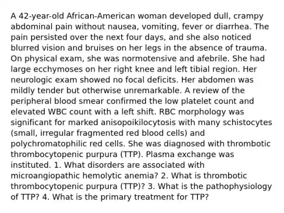 A 42-year-old African-American woman developed dull, crampy abdominal pain without nausea, vomiting, fever or diarrhea. The pain persisted over the next four days, and she also noticed blurred vision and bruises on her legs in the absence of trauma. On physical exam, she was normotensive and afebrile. She had large ecchymoses on her right knee and left tibial region. Her neurologic exam showed no focal deficits. Her abdomen was mildly tender but otherwise unremarkable. A review of the peripheral blood smear confirmed the low platelet count and elevated WBC count with a left shift. RBC morphology was significant for marked anisopoikilocytosis with many schistocytes (small, irregular fragmented red blood cells) and polychromatophilic red cells. She was diagnosed with thrombotic thrombocytopenic purpura (TTP). Plasma exchange was instituted. 1. What disorders are associated with microangiopathic hemolytic anemia? 2. What is thrombotic thrombocytopenic purpura (TTP)? 3. What is the pathophysiology of TTP? 4. What is the primary treatment for TTP?