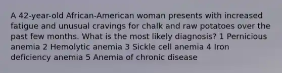 A 42-year-old African-American woman presents with increased fatigue and unusual cravings for chalk and raw potatoes over the past few months. What is the most likely diagnosis? 1 Pernicious anemia 2 Hemolytic anemia 3 Sickle cell anemia 4 Iron deficiency anemia 5 Anemia of chronic disease