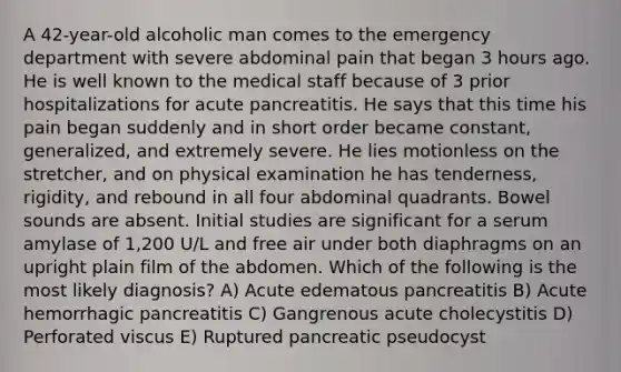 A 42-year-old alcoholic man comes to the emergency department with severe abdominal pain that began 3 hours ago. He is well known to the medical staff because of 3 prior hospitalizations for acute pancreatitis. He says that this time his pain began suddenly and in short order became constant, generalized, and extremely severe. He lies motionless on the stretcher, and on physical examination he has tenderness, rigidity, and rebound in all four abdominal quadrants. Bowel sounds are absent. Initial studies are significant for a serum amylase of 1,200 U/L and free air under both diaphragms on an upright plain film of the abdomen. Which of the following is the most likely diagnosis? A) Acute edematous pancreatitis B) Acute hemorrhagic pancreatitis C) Gangrenous acute cholecystitis D) Perforated viscus E) Ruptured pancreatic pseudocyst